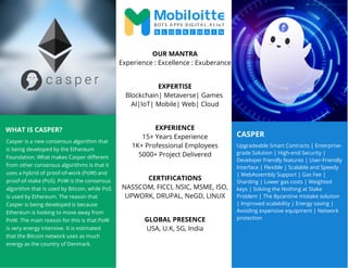 CASPER
WHAT IS CASPER?
Casper is a new consensus algorithm that
is being developed by the Ethereum
Foundation. What makes Casper different
from other consensus algorithms is that it
uses a hybrid of proof-of-work (PoW) and
proof-of-stake (PoS). PoW is the consensus
algorithm that is used by Bitcoin, while PoS
is used by Ethereum. The reason that
Casper is being developed is because
Ethereum is looking to move away from
PoW. The main reason for this is that PoW
is very energy intensive. It is estimated
that the Bitcoin network uses as much
energy as the country of Denmark.
Upgradeable Smart Contracts | Enterprise-
grade Solution | High-end Security |
Developer friendly features | User-Friendly
Interface | Flexible | Scalable and Speedy
| WebAssembly Support | Gas Fee |
Sharding | Lower gas costs | Weighted
keys | Solving the Nothing at Stake
Problem | The Byzantine mistake solution
| Improved scalability | Energy saving |
Avoiding expensive equipment | Network
protection
OUR MANTRA
Experience : Excellence : Exuberance
EXPERTISE
Blockchain| Metaverse| Games
AI|IoT| Mobile| Web| Cloud
EXPERIENCE
15+ Years Experience
1K+ Professional Employees
5000+ Project Delivered
CERTIFICATIONS
NASSCOM, FICCI, NSIC, MSME, ISO,
UPWORK, DRUPAL, NeGD, LINUX
GLOBAL PRESENCE
USA, U.K, SG, India
 