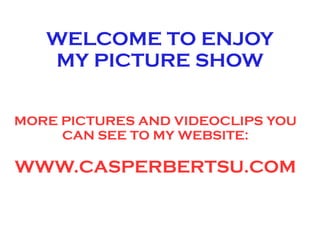 WELCOME TO ENJOY
   MY PICTURE SHOW


MORE PICTURES AND VIDEOCLIPS YOU
     CAN SEE TO MY WEBSITE:

WWW.CASPERBERTSU.COM
 