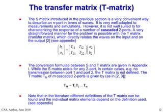 RF Basic Concepts, Caspers, McIntosh, Kroyer
CAS, Aarhus, June 2010 12
12
 The S matrix introduced in the previous section is a very convenient way
to describe an n-port in terms of waves. It is very well adapted to
measurements and simulations. However, it is not well suited to for
characterizing the response of a number of cascaded 2-ports. A very
straightforward manner for the problem is possible with the T matrix
(transfer matrix), which directly relates the waves on the input and on
the output [2] (see appendix)
 The conversion formulae between S and T matrix are given in Appendix
I. While the S matrix exists for any 2-port, in certain cases, e.g. no
transmission between port 1 and port 2, the T matrix is not defined. The
T matrix TM of m cascaded 2-ports is given by (as in [2, 3]):
 Note that in the literature different definitions of the T matrix can be
found and the individual matrix elements depend on the definition used.
(see appendix)
The transfer matrix (T
The transfer matrix (T-
-matrix)
matrix)
 