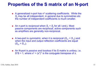 RF Basic Concepts, Caspers, McIntosh, Kroyer
CAS, Aarhus, June 2010 13
 A generalized n-port has n2 scattering coefficients. While the
Sij may be all independent, in general due to symmetries etc
the number of independent coefficients is much smaller.
 An n-port is reciprocal when Sij = Sji for all i and j. Most
passive components are reciprocal, active components such
as amplifiers are generally non-reciprocal.
 A two-port is symmetric, when it is reciprocal (S21 = S12) and
when the input and output reflection coefficients are equal
(S22 = S11).
 An N-port is passive and lossless if its S matrix is unitary, i.e.
S†S = 1, where x† = (x*)T is the conjugate transpose of x.
Properties of the S matrix of an N
Properties of the S matrix of an N-
-port
port
 