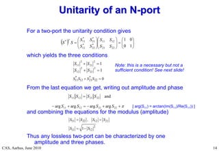 RF Basic Concepts, Caspers, McIntosh, Kroyer
CAS, Aarhus, June 2010 14
For a two-port the unitarity condition gives
which yields the three conditions
From the last equation we get, writing out amplitude and phase
and combining the equations for the modulus (amplitude)
Thus any lossless two-port can be characterized by one
amplitude and three phases.
Unitarity of an N
Unitarity of an N-
-port
port
  

























1
0
0
1
22
21
12
11
*
22
*
12
*
21
*
11
*
S
S
S
S
S
S
S
S
S
S
T
1
1
2
22
2
12
2
21
2
11




S
S
S
S
11 12 21 22 0
* *
S S S S
 








22
21
12
11
22
21
12
11
arg
arg
arg
arg
and
S
S
S
S
S
S
S
S
11 22 12 21
2
11 12
1
S S , S S
S S
 
 
Note: this is a necessary but not a
sufficient condition! See next slide!
[ arg(S11) = arctan(Im(S11)/Re(S11)) ]
 