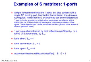 RF Basic Concepts, Caspers, McIntosh, Kroyer
CAS, Aarhus, June 2010 17
 Simple lumped elements are 1-ports, but also cavities with a
single RF feeding port, terminated transmission lines (coaxial,
waveguide, microstrip etc.) or antennas can be considered as
1-ports (Note: an antenna is basically a generalized transformer which
transforms the TEM mode of the feeding line into the eigenmodes of free
space. These eigenmodes can be expressed as homogenous plane waves or
also as gaussian beam)
 1-ports are characterized by their reflection coefficient , or in
terms of S parameters, by S11.
 Ideal short: S11 = -1
 Ideal termination: S11 = 0
 Ideal open: S11 = +1
 Active termination (reflection amplifier): S11 > 1
Examples of S matrices: 1
Examples of S matrices: 1-
-ports
ports
 