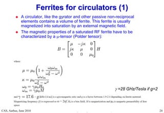 RF Basic Concepts, Caspers, McIntosh, Kroyer
CAS, Aarhus, June 2010 24
 A circulator, like the gyrator and other passive non-reciprocal
elements contains a volume of ferrite. This ferrite is usually
magnetized into saturation by an external magnetic field.
 The magnetic properties of a saturated RF ferrite have to be
characterized by a -tensor (Polder tensor):
Ferrites for circulators (1)
Ferrites for circulators (1)
 =28 GHz/Tesla if g=2
 