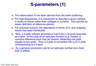 RF Basic Concepts, Caspers, McIntosh, Kroyer
CAS, Aarhus, June 2010 3
3
 The abbreviation S has been derived from the word scattering.
 For high frequencies, it is convenient to describe a given network
in terms of waves rather than voltages or currents. This permits an
easier definition of reference planes.
 For practical reasons, the description in terms of in- and outgoing
waves has been introduced.
 Now, a 4-pole network becomes a 2-port and a 2n-pole becomes
an n-port. In the case of an odd pole number (e.g. 3-pole), a
common reference point may be chosen, attributing one pole
equally to two ports. Then a 3-pole is converted into a (3+1) pole
corresponding to a 2-port.
 As a general conversion rule for an odd pole number one more
pole is added.
S
S-
-parameters (1)
parameters (1)
 