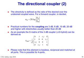 RF Basic Concepts, Caspers, McIntosh, Kroyer
CAS, Aarhus, June 2010 30
 The directivity is defined as the ratio of the desired over the
undesired coupled wave. For a forward coupler, in decibel,
 Practical numbers for the coupling are 3 dB, 6 dB, 10 dB, 20 dB
and higher with directivities usually better than 20 dB
 As an example the S matrix of the 3 dB coupler (/2-hybrid) can be
derived as
 Please note that this element is lossless, reciprocal and matched at
all ports. This is possible for 4-ports.
The directional coupler (2)
The directional coupler (2)
31
41
20
d
S
log
S
 
3
0 1 0
1 0 0
1
0 0 1
2
0 1 0
dB
j
j
S
j
j

 
 

 

 

 

 
 