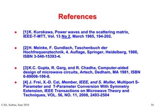 RF Basic Concepts, Caspers, McIntosh, Kroyer
References
References
CAS, Aarhus, June 2010 34

 [1]
[1] K. Kurokawa, Power waves and the scattering matrix,
K. Kurokawa, Power waves and the scattering matrix,
IEEE
IEEE-
-T
T-
-MTT, Vol. 13
MTT, Vol. 13 No 2
No 2, March 1965, 194
, March 1965, 194-
-202.
202.

 [2]
[2] H. Meinke, F. Gundlach, Taschenbuch der
H. Meinke, F. Gundlach, Taschenbuch der
Hochfrequenztechnik, 4. Auflage, Springer, Heidelberg, 1986,
Hochfrequenztechnik, 4. Auflage, Springer, Heidelberg, 1986,
ISBN 3
ISBN 3-
-540
540-
-15393
15393-
-4.
4.

 [3]
[3] K.C. Gupta, R. Garg, and R. Chadha, Computer
K.C. Gupta, R. Garg, and R. Chadha, Computer-
-aided
aided
design of microwave circuits, Artech, Dedham, MA 1981, ISBN
design of microwave circuits, Artech, Dedham, MA 1981, ISBN
0
0-
-89006
89006-
-106
106-
-8.
8.

 [4]
[4] J. Frei, X.
J. Frei, X.-
-D. Cai
D. Cai, Member, IEEE, and S. Muller,
, Member, IEEE, and S. Muller, Multiport S
Multiport S-
-
Parameter and T
Parameter and T-
-Parameter Conversion With Symmetry
Parameter Conversion With Symmetry
Extension, IEEE Transactions on Microwave Theory and
Extension, IEEE Transactions on Microwave Theory and
Techniques, VOL. 56, NO. 11, 2008, 2493
Techniques, VOL. 56, NO. 11, 2008, 2493-
-2504
2504
 