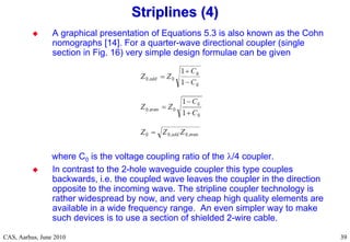 RF Basic Concepts, Caspers, McIntosh, Kroyer
CAS, Aarhus, June 2010 39
39
 A graphical presentation of Equations 5.3 is also known as the Cohn
nomographs [14]. For a quarter-wave directional coupler (single
section in Fig. 16) very simple design formulae can be given
where C0 is the voltage coupling ratio of the /4 coupler.
 In contrast to the 2-hole waveguide coupler this type couples
backwards, i.e. the coupled wave leaves the coupler in the direction
opposite to the incoming wave. The stripline coupler technology is
rather widespread by now, and very cheap high quality elements are
available in a wide frequency range. An even simpler way to make
such devices is to use a section of shielded 2-wire cable.
Striplines (4)
Striplines (4)
 