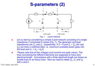 RF Basic Concepts, Caspers, McIntosh, Kroyer
CAS, Aarhus, June 2010 4
4
Fig. 1 2-port network
 Let us start by considering a simple 2-port network consisting of a single
impedance Z connected in series (Fig. 1). The generator and load
impedances are ZG and ZL, respectively. If Z = 0 and ZL = ZG (for real
ZG) we have a matched load, i.e. maximum available power goes into
the load and U1 = U2 = U0/2.
 Please note that all the voltages and currents are peak values. The
lines connecting the different elements are supposed to have zero
electrical length. Connections with a finite electrical length are drawn as
double lines or as heavy lines. Now we need to relate U0, U1 and U2
with a and b.
S
S-
-parameters (2)
parameters (2)
 