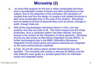 RF Basic Concepts, Caspers, McIntosh, Kroyer
CAS, Aarhus, June 2010 41
 An exact field analysis for this line is rather complicated and there
exist a considerable number of books and other publications on the
subject. Due to the dispersion of the microstrip, the calculation of
coupled lines and thus the design of couplers and related structures is
also more complicated than in the case of the stripline. Microstrips
tend to radiate at all kind of discontinuities such as bends, changes in
width, through holes etc.
 With all the disadvantages mentioned above in mind, one may
question why they are used at all. The mains reasons are the cheap
production, once a conductor pattern has been defined, and easy
access to the surface for the integration of active elements. Microstrip
circuits are also known as Microwave Integrated Circuits (MICs). A
further technological step is the MMIC (Monolithic Microwave
Integrated Circuit) where active and passive elements are integrated
on the same semiconductor substrate.
 In Figs. 25 and 26 various planar printed transmission lines are
depicted. The microstrip with overlay is relevant for MMICs and the
strip dielectric wave guide is a ‘printed optical fibre’ for millimeter-
waves and integrated optics.
Microstrip (2)
Microstrip (2)
 