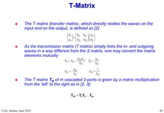RF Basic Concepts, Caspers, McIntosh, Kroyer
CAS, Aarhus, June 2010 48
 The T matrix (transfer matrix), which directly relates the waves on the
input and on the output, is defined as [2]
 As the transmission matrix (T matrix) simply links the in- and outgoing
waves in a way different from the S matrix, one may convert the matrix
elements mutually
 The T matrix TM of m cascaded 2-ports is given by a matrix multiplication
from the ‘left’ to the right as in [2, 3]:
T
T-
-Matrix
Matrix
1 11 12 2
1 21 22 2
b T T a
a T T b
    

    
    
22 11 11
11 12 12
21 21
22
21 22
21 21
1
S S S
T S , T
S S
S
T , T
S S
  
  
m
2
1
M T
T
T
T 

 