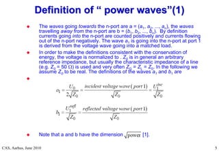 RF Basic Concepts, Caspers, McIntosh, Kroyer
CAS, Aarhus, June 2010 5
5
 The waves going towards the n-port are a = (a1, a2, ..., an), the waves
travelling away from the n-port are b = (b1, b2, ..., bn). By definition
currents going into the n-port are counted positively and currents flowing
out of the n-port negatively. The wave a1 is going into the n-port at port 1
is derived from the voltage wave going into a matched load.
 In order to make the definitions consistent with the conservation of
energy, the voltage is normalized to . Z0 is in general an arbitrary
reference impedance, but usually the characteristic impedance of a line
(e.g. Z0 = 50 ) is used and very often ZG = ZL = Z0. In the following we
assume Z0 to be real. The definitions of the waves a1 and b1 are

 Note that a and b have the dimension [1].
Definition of
Definition of “
“ power waves
power waves”
”(1)
(1)
 