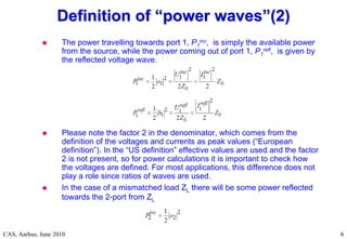 RF Basic Concepts, Caspers, McIntosh, Kroyer
CAS, Aarhus, June 2010 6
6
 The power travelling towards port 1, P1
inc, is simply the available power
from the source, while the power coming out of port 1, P1
refl, is given by
the reflected voltage wave.
 Please note the factor 2 in the denominator, which comes from the
definition of the voltages and currents as peak values (“European
definition”). In the “US definition” effective values are used and the factor
2 is not present, so for power calculations it is important to check how
the voltages are defined. For most applications, this difference does not
play a role since ratios of waves are used.
 In the case of a mismatched load ZL there will be some power reflected
towards the 2-port from ZL
Definition of
Definition of “
“power waves
power waves”
”(2)
(2)
 