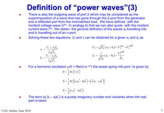 RF Basic Concepts, Caspers, McIntosh, Kroyer
CAS, Aarhus, June 2010 7
7
 There is also the outgoing wave of port 2 which may be considered as the
superimposition of a wave that has gone through the 2-port from the generator
and a reflected part from the mismatched load. We have defined with the
incident voltage wave Uinc. In analogy to that we can also quote with the incident
current wave Iinc. We obtain the general definition of the waves ai travelling into
and bi travelling out of an n-port:
 Solving these two equations, Ui and Ii can be obtained for a given ai and bi as
 For a harmonic excitation u(t) = Re{U e jt } the power going into port i is given by
 The term (ai
*bi – aibi
*) is a purely imaginary number and vanishes when the real
part is taken
Definition of
Definition of “
“power waves
power waves”
”(3)
(3)
 