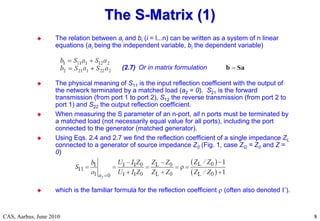 RF Basic Concepts, Caspers, McIntosh, Kroyer
CAS, Aarhus, June 2010 8
8
 The relation between ai and bi (i = l...n) can be written as a system of n linear
equations (ai being the independent variable, bi the dependent variable)
 The physical meaning of S11 is the input reflection coefficient with the output of
the network terminated by a matched load (a2 = 0). S21 is the forward
transmission (from port 1 to port 2), S12 the reverse transmission (from port 2 to
port 1) and S22 the output reflection coefficient.
 When measuring the S parameter of an n-port, all n ports must be terminated by
a matched load (not necessarily equal value for all ports), including the port
connected to the generator (matched generator).
 Using Eqs. 2.4 and 2.7 we find the reflection coefficient of a single impedance ZL
connected to a generator of source impedance Z0 (Fig. 1, case ZG = Z0 and Z =
0)
 which is the familiar formula for the reflection coefficient  (often also denoted ).
The S
The S-
-Matrix (1)
Matrix (1)
(2.7) Or in matrix formulation
 