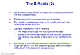 RF Basic Concepts, Caspers, McIntosh, Kroyer
CAS, Aarhus, June 2010 9
9
 The S-matrix is only defined if all ports are matched (=terminated
with the necessary load)
 This is important for measurements and simulation!
 The matching load does not have to be equal for all ports! (not
necessarily always 50 Ohm)
 Example: Transformer with N1:N2=1:2
 The impedance scales with the square of this ratio
 if there is a 50 Ohm impedance on one side, the other side
has either an impedance of 12.5 Ohm (down transformer) or
200
 The entries in the S-Matrix can have a different format such as
length and phase, real and imaginary part etc. More information
will be given in the lecture on Measurements
The S
The S-
-Matrix (2)
Matrix (2)
 