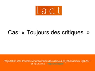 Cas: « Toujours des critiques »



Régulation des troubles et prévention des risques psychosociaux @LACT
                     01 43 54 31 63 - http://www.lact.fr
 