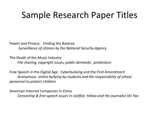 Sample Research Paper Titles Power and Privacy:  Finding the Balance    Surveillance of citizens by the National Security Agency The Death of the Music Industry File-sharing, copyright issues, public demands:  predictions Free Speech in the Digital Age:  Cyberbullying and the First Amendment Anonymous  online bullying by students and the responsibility of school  personnel to protect children American Internet Companies in China Censorship & free speech issues in conflict; Yahoo and the journalist Shi Tao 