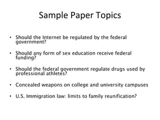 Sample Paper Topics Should the Internet be regulated by the federal government? Should any form of sex education receive federal funding? Should the federal government regulate drugs used by professional athletes? Concealed weapons on college and university campuses U.S. Immigration law: limits to family reunification? 