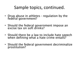 Sample topics, continued. Drug abuse in athletes - regulation by the federal government? Should the federal government impose an excise tax on soft drinks? Should there be a law to include hate speech when defining what a hate crime entails? Should the federal government decriminalize prostitution? 