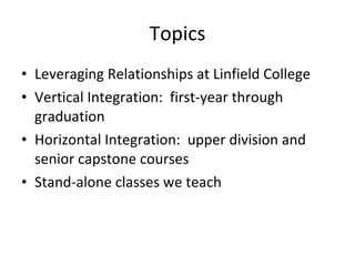 Topics Leveraging Relationships at Linfield College Vertical Integration:  first-year through graduation Horizontal Integration:  upper division and senior capstone courses Stand-alone classes we teach 