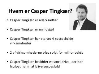 Hvem er Casper Tingkær?
• Casper Tingkær er iværksætter
• Casper Tingkær er en ildsjæl
• Casper Tingkær har startet 4 succesfulde
virksomheder
• 2 af virksomhederne blev solgt for millionbeløb
• Casper Tingkær besidder et stort drive, der har
hjulpet ham i at blive succesfuld
 