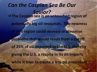 Can the Caspian Sea Be Our
          Savior?
The Caspian sea is an untouched region of
 potentially big oil resources. The newness
 of this region could decrease or alleviation
 problems that would result from a cutoff
 of 25% of oil imported to the U.S. thereby
 giving the U.S. a respite in its oil imports
 while it tries to create a less oil dependent
 nation.
 