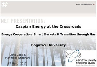Caspian Energy at the Crossroads
Energy Cooperation, Smart Markets & Transition through Gas
Bogazici University
Chris Cook &
Mahmood Khaghani
17 March 2017
 