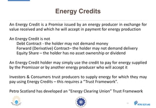 Energy Credits
An Energy Credit is a Promise issued by an energy producer in exchange for
value received and which he will accept in payment for energy production
An Energy Credit is not
Debt Contract - the holder may not demand money
Forward (Derivative) Contract– the holder may not demand delivery
Equity Share – the holder has no asset ownership or dividend
An Energy Credit holder may simply use the credit to pay for energy supplied
by the Promissor or by another energy producer who will accept it
Investors & Consumers trust producers to supply energy for which they may
pay using Energy Credits – this requires a “Trust Framework”.
Petro Scotland has developed an “Energy Clearing Union” Trust Framework
11
 