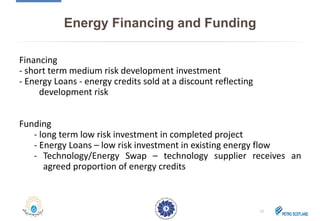 Energy Financing and Funding
Financing
- short term medium risk development investment
- Energy Loans - energy credits sold at a discount reflecting
development risk
Funding
- long term low risk investment in completed project
- Energy Loans – low risk investment in existing energy flow
- Technology/Energy Swap – technology supplier receives an
agreed proportion of energy credits
12
 