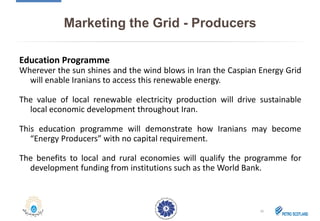 Marketing the Grid - Producers
Education Programme
Wherever the sun shines and the wind blows in Iran the Caspian Energy Grid
will enable Iranians to access this renewable energy.
The value of local renewable electricity production will drive sustainable
local economic development throughout Iran.
This education programme will demonstrate how Iranians may become
“Energy Producers” with no capital requirement.
The benefits to local and rural economies will qualify the programme for
development funding from institutions such as the World Bank.
16
 