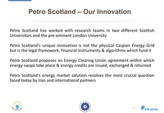 Petro Scotland – Our Innovation
Petro Scotland has worked with research teams in two different Scottish
Universities and the pre-eminent London University
Petro Scotland's unique innovation is not the physical Caspian Energy Grid
but is the legal framework, financial instruments & algorithms which fund it
Petro Scotland proposes an Energy Clearing Union agreement within which
energy swaps take place & energy credits are issued, exchanged & returned
Petro Scotland's energy market solution resolves the most crucial question
faced today by Iran and international partners
18
 