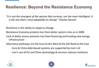 Resilience: Beyond the Resistance Economy
"It is not the strongest of the species that survives, nor the most intelligent. It
is the one that's most adaptable to change.” Charles Darwin
Resilience is the ability to adapt to change
Resistance Economy protects Iran from dollar system crisis as in 2008
Lack of dollar access prevents Iran from financing and funding new energy
infrastructure
Alternative pathways are the Euro to the West & the Silk Road to the East
- Euro & China debt-based systems are supported by Iran's oil
- Iran's use of EU and China technology & services reduces resilience
2
 