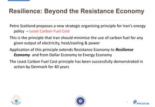 Resilience: Beyond the Resistance Economy
Petro Scotland proposes a new strategic organising principle for Iran's energy
policy – Least Carbon Fuel Cost
This is the principle that Iran should minimise the use of carbon fuel for any
given output of electricity, heat/cooling & power
Application of this principle extends Resistance Economy to Resilience
Economy and from Dollar Economy to Energy Economy
The Least Carbon Fuel Cost principle has been successfully demonstrated in
action by Denmark for 40 years
3
 