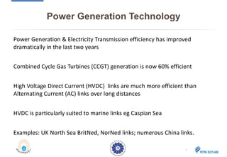 Power Generation Technology
Power Generation & Electricity Transmission efficiency has improved
dramatically in the last two years
Combined Cycle Gas Turbines (CCGT) generation is now 60% efficient
High Voltage Direct Current (HVDC) links are much more efficient than
Alternating Current (AC) links over long distances
HVDC is particularly suited to marine links eg Caspian Sea
Examples: UK North Sea BritNed, NorNed links; numerous China links.
7
 