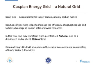 Caspian Energy Grid – a Natural Grid
Iran’s Grid – current domestic supply remains mainly carbon fuelled
Iran has considerable scope to increase the efficiency of natural gas use and
to take advantage of Iranian solar and wind resources
In this way, Iran may transform from a centralised National Grid to a
distributed and resilient Natural Grid
Caspian Energy Grid will also address the crucial environmental combination
of Iran's Water & Electricity
8
 
