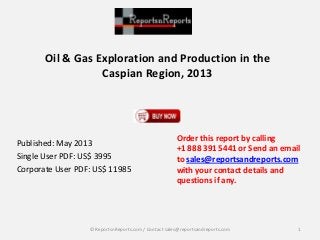 Oil & Gas Exploration and Production in the
Caspian Region, 2013
Published: May 2013
Single User PDF: US$ 3995
Corporate User PDF: US$ 11985
Order this report by calling
+1 888 391 5441 or Send an email
to sales@reportsandreports.com
with your contact details and
questions if any.
1© ReportsnReports.com / Contact sales@reportsandreports.com
 