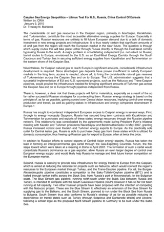 Caspian Sea Energy Geopolitics – Litmus Test For U.S., Russia, China Control Of Eurasia
Written by: CRIA
January 9, 2010
Dr. Thrassy N. Marketos
The considerable oil and gas resources in the Caspian region, primarily in Azerbaijan, Kazakhstan,
and Turkmenistan, constitute the most accessible alternative energy supplies for Europe. Especially in
terms of gas, Russian resources are unlikely to fill future European demand due to a lack of domestic
investment in new energy projects and infrastructure. It is thus nearly certain that significant amounts of
oil and gas from the region will reach the European market in the near future. The question is through
which supply routes this will take place; either through Russia directly or through the East-West corridor
bypassing Russia to the south. A major problem in consolidating independent (i.e. not reliant on Russia)
transit routes to Europe, envisioned by the U.S. as an East-West Energy Corridor through the South
Caucasus and Turkey, lies in securing sufficient energy supplies from Kazakhstan and Turkmenistan on
the eastern shore of the Caspian Sea.
Nevertheless, for Caspian natural gas to reach Europe in significant amounts, considerable infrastructure
development is required. Since Azerbaijani gas deposits have proven insufficient to satisfy European
markets in the long term, access is needed, above all, to bring the considerable natural gas reserves
of Turkmenistan across the Caspian Sea and on to Europe. The U.S. administration suggests that a
successful implementation of EU and U.S. sponsored projects, such as the Nabucco and Trans-Caspian
pipelines, would provide the infrastructure needed for bringing significant amounts of Turkmen gas across
the Caspian Sea and on to Europe through pipelines independent from Russia.
There is, however, a clear risk that these projects will fail to materialize, especially as a result of the so
far rather successful Russian strategies for counteracting them. Russian energy strategy is based on the
principle of, as far as possible, gaining control over Central Asian resources, implying control over energy
production and transit, as well as gaining stakes in infrastructure and energy companies downstream in
Europe.1
Russia has sought to counteract independent European access to Caspian energy in several ways. First,
through its energy monopoly Gazprom, Russia has secured long term contracts with Kazakhstan and
Turkmenistan for purchases and exports of these states’ energy resources through the Russian pipeline
network. This relationship was consolidated by the agreements made during President Putin’s trilateral
meeting with Kazakh and Turkmen presidents Nazarbayev and Berdimukhamedov in May 2007, granting
Russia increased control over Kazakh and Turkmen energy exports to Europe. As the practically sole
outlet for Central Asian gas, Russia is able to purchase cheap gas from these states which is utilized for
domestic consumption, thus freeing up Russian gas for export to Europe, often at twice the price.
In addition to Russian efforts to control exports of Central Asian energy exports, Russia has taken the
lead in forming an intergovernmental gas cartel through the Gas-Exporting Countries Forum, the first
steps toward which were taken at a meeting in Doha in April 2007. The formation of such a cartel would
consolidate Russia’s dominance as a gas exporter, allow Russia an even larger degree of control over
European energy supply, and would likely help Russia to manage and limit future Iranian competition on
the European market.
Second, Russia is seeking to provide new infrastructure for energy transit to Europe from the Caspian,
which is aimed at reducing the rationale for projects such as Nabucco, which would connect the region’s
resources to the European market through Turkey, and the Trans-Caspian pipeline. For oil, the BurgasAlexandroupolis pipeline constitutes a competitor to the Baku-Tbilishi-Ceyhan pipeline (BTC) and is
fueled through tanker traffic across the Black Sea, from Russia’s port of Novorossiysk, to the Bulgarian
coast. The Blue Stream gas pipeline, running north-south under the Black Sea between Russia and
Turkey, is intended to compete with the South Caucasus Pipeline (SCP); however it has so far not been
running at full capacity. Two other Russian projects have been proposed with the intention of competing
with the Nabucco project. These are the Blue Stream II, effectively an extension of the Blue Stream for
supplying gas to the Balkans, and the South Stream, planned to run under the Black Sea from Russia
to Bulgaria. South Stream thus also conforms to Russia’s strategy of as far as possible reducing its
dependence on transit states such as Turkey (through Bosporus and Dardanelle straits) and Ukraine,
following a similar logic as the proposed Nord Stream pipeline to Germany to be built under the Baltic
Sea.

 