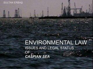 ENVIRONMENTAL LAW
ISSUES AND LEGAL STATUS
OF
CASPIAN SEA
SULTAN ERBAŞ
 