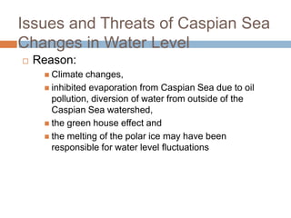Issues and Threats of Caspian Sea
Changes in Water Level
 Reason:
 Climate changes,
 inhibited evaporation from Caspian Sea due to oil
pollution, diversion of water from outside of the
Caspian Sea watershed,
 the green house effect and
 the melting of the polar ice may have been
responsible for water level fluctuations
 