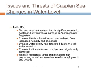 Issues and Threats of Caspian Sea
Changes in Water Level
 Results:
 The sea level rise has resulted in significat economic,
health and environmental damage to Azerbaijan and
Dagestan
 Communities in affected areas have suffered from
increased humidity and dampness
 Drinking water quality has deterioted due to the salt
water intrusion
 Communications infrastructure has been significantly
damaged
 Flooded agricultural lands and damage to fish
processing industries have deepened unemployment
and poverty
N.
 