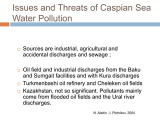 Issues and Threats of Caspian Sea
Water Pollution
 Sources are industrial, agricultural and
accidental discharges and sewage ;
 Oil field and industrial discharges from the Baku
and Sumgait facilities and with Kura discharges
 Turkmenbashi oil refinery and Cheleken oil fields
 Kazakhstan, not so significant. Pollutants mainly
come from flooded oil fields and the Ural river
discharges.
N. Aladin , I. Plotnikov, 2004
 