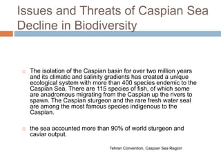 Issues and Threats of Caspian Sea
Decline in Biodiversity
 The isolation of the Caspian basin for over two million years
and its climatic and salinity gradients has created a unique
ecological system with more than 400 species endemic to the
Caspian Sea. There are 115 species of fish, of which some
are anadromous migrating from the Caspian up the rivers to
spawn. The Caspian sturgeon and the rare fresh water seal
are among the most famous species indigenous to the
Caspian.
 the sea accounted more than 90% of world sturgeon and
caviar output.
Tehran Convention, Caspian Sea Region
 