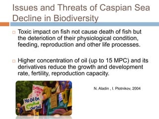 Issues and Threats of Caspian Sea
Decline in Biodiversity
 Toxic impact on fish not cause death of fish but
the deteriotion of their physiological condition,
feeding, reproduction and other life processes.
 Higher concentration of oil (up to 15 MPC) and its
derivatives reduce the growth and development
rate, fertility, reproduction capacity.
N. Aladin , I. Plotnikov, 2004
 