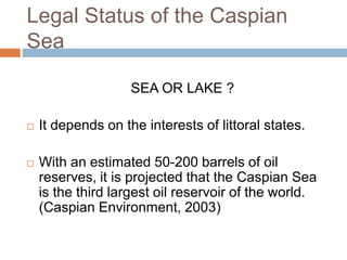 Legal Status of the Caspian
Sea
SEA OR LAKE ?
 It depends on the interests of littoral states.
 With an estimated 50-200 barrels of oil
reserves, it is projected that the Caspian Sea
is the third largest oil reservoir of the world.
(Caspian Environment, 2003)
 