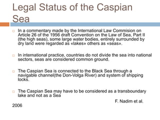 Legal Status of the Caspian
Sea
 In a commentary made by the International Law Commision on
Article 26 of the 1956 draft Convention on the Law of Sea, Part II
(the high seas), some large water bodies, entirely surrounded by
dry land were regarded as «lakes» others as «seas».
 In international practice, countries do not divide the sea into national
sectors, seas are considered common ground.
 The Caspian Sea is connected to the Black Sea through a
navigable channel(the Don-Volga River) and system of shipping
locks.
 The Caspian Sea may have to be considered as a transboundary
lake and not as a Sea
F. Nadim et al.
2006
 