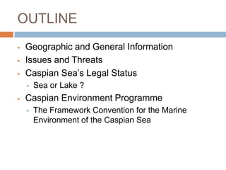 OUTLINE
 Geographic and General Information
 Issues and Threats
 Caspian Sea’s Legal Status
 Sea or Lake ?
 Caspian Environment Programme
 The Framework Convention for the Marine
Environment of the Caspian Sea
 