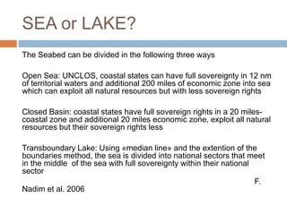 SEA or LAKE?
The Seabed can be divided in the following three ways
Open Sea: UNCLOS, coastal states can have full sovereignty in 12 nm
of territorial waters and additional 200 miles of economic zone into sea
which can exploit all natural resources but with less sovereign rights
Closed Basin: coastal states have full sovereign rights in a 20 miles-
coastal zone and additional 20 miles economic zone, exploit all natural
resources but their sovereign rights less
Transboundary Lake: Using «median line» and the extention of the
boundaries method, the sea is divided into national sectors that meet
in the middle of the sea with full sovereignty within their national
sector
F.
Nadim et al. 2006
 