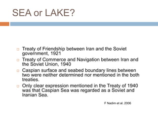 SEA or LAKE?
 Treaty of Friendship between Iran and the Soviet
government, 1921
 Treaty of Commerce and Navigation between Iran and
the Soviet Union, 1940
 Caspian surface and seabed boundary lines between
two were neither determined nor mentioned in the both
treaties.
 Only clear expression mentioned in the Treaty of 1940
was that Caspian Sea was regarded as a Soviet and
Iranian Sea.
F Nadim et al. 2006
 