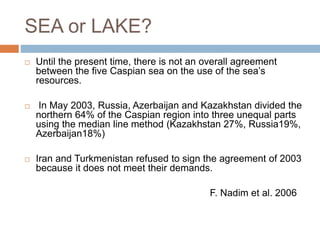 SEA or LAKE?
 Until the present time, there is not an overall agreement
between the five Caspian sea on the use of the sea’s
resources.
 In May 2003, Russia, Azerbaijan and Kazakhstan divided the
northern 64% of the Caspian region into three unequal parts
using the median line method (Kazakhstan 27%, Russia19%,
Azerbaijan18%)
 Iran and Turkmenistan refused to sign the agreement of 2003
because it does not meet their demands.
F. Nadim et al. 2006
 