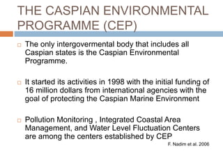 THE CASPIAN ENVIRONMENTAL
PROGRAMME (CEP)
 The only intergovermental body that includes all
Caspian states is the Caspian Environmental
Programme.
 It started its activities in 1998 with the initial funding of
16 million dollars from international agencies with the
goal of protecting the Caspian Marine Environment
 Pollution Monitoring , Integrated Coastal Area
Management, and Water Level Fluctuation Centers
are among the centers established by CEP
F. Nadim et al. 2006
 